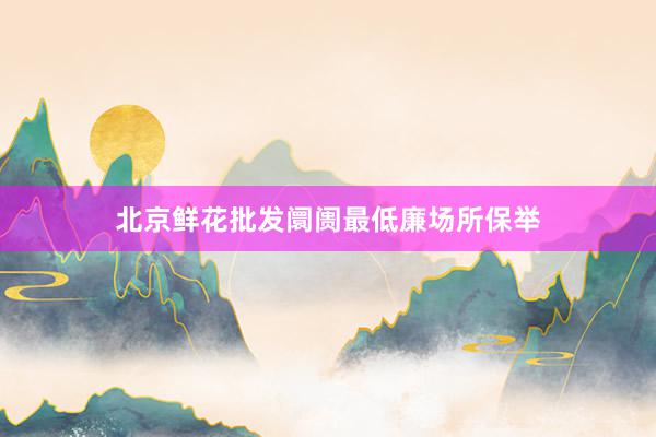 北京鲜花批发阛阓最低廉场所保举