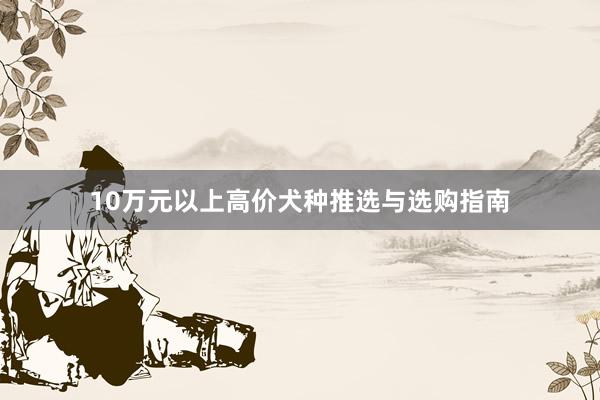 10万元以上高价犬种推选与选购指南